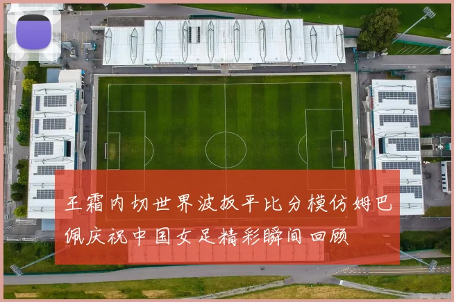 王霜内切世界波扳平比分模仿姆巴佩庆祝中国女足精彩瞬间回顾