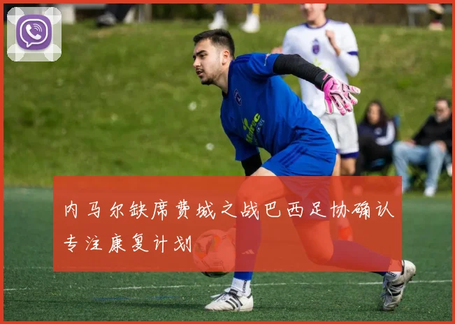 内马尔缺席费城之战巴西足协确认专注康复计划