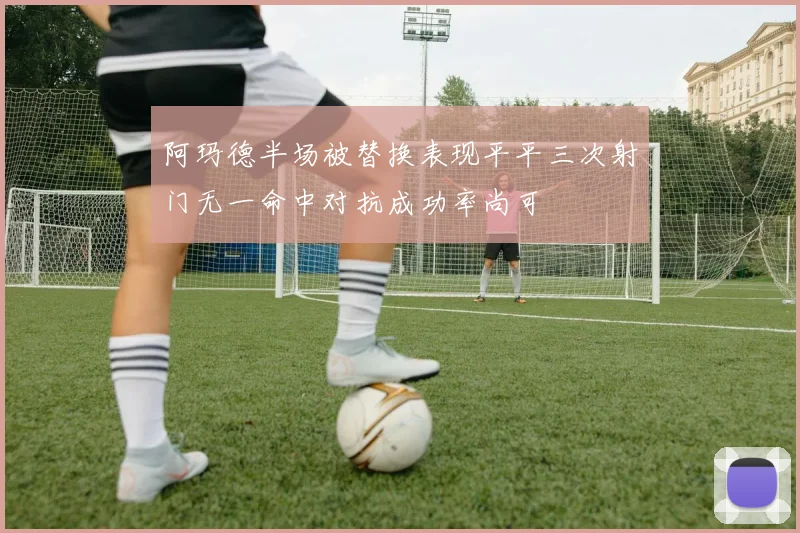 阿玛德半场被替换表现平平三次射门无一命中对抗成功率尚可
