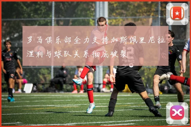 罗马俱乐部全力支持加斯佩里尼拉涅利与球队关系彻底破裂