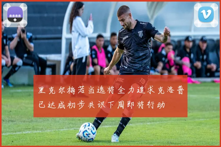 里克尔梅若当选将全力追求克洛普已达成初步共识下周即将行动