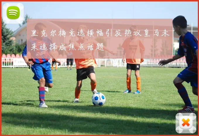里克尔梅竞选横幅引发热议皇马未来选择成焦点话题