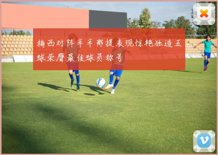 梅西对阵辛辛那提表现惊艳独造五球荣膺最佳球员称号
