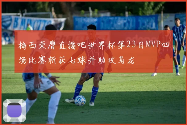 梅西荣膺直播吧世界杯第23日MVP四场比赛斩获七球并助攻乌龙