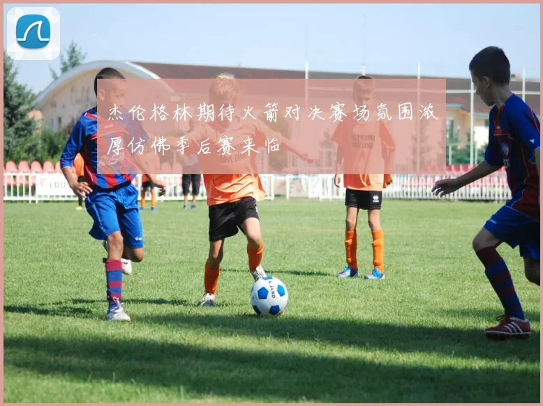 杰伦格林期待火箭对决赛场氛围浓厚仿佛季后赛来临