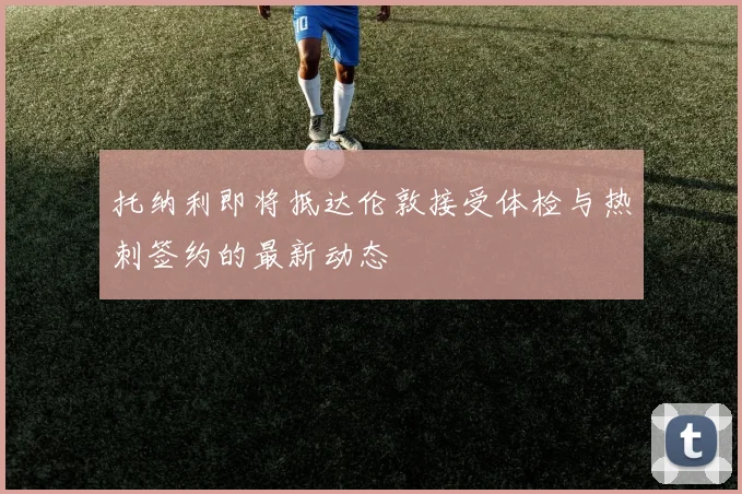 托纳利即将抵达伦敦接受体检与热刺签约的最新动态