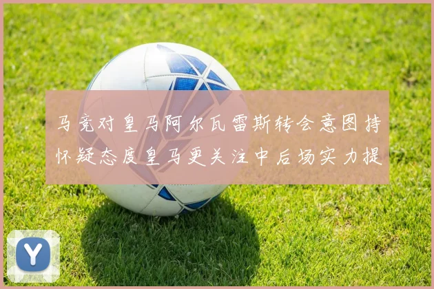 马竞对皇马阿尔瓦雷斯转会意图持怀疑态度皇马更关注中后场实力提升