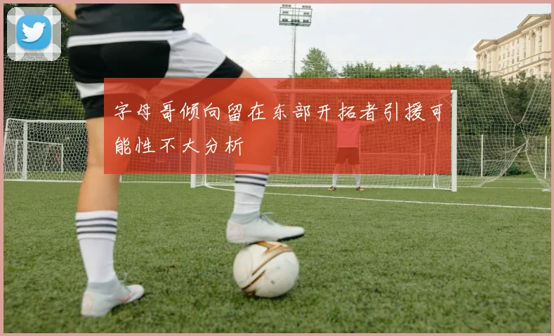 字母哥倾向留在东部开拓者引援可能性不大分析