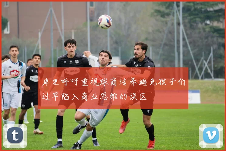 库里呼吁重视球商培养避免孩子们过早陷入商业思维的误区