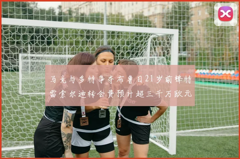 马竞与多特争夺布鲁日21岁前锋特雷索尔迪转会费预计超三千万欧元