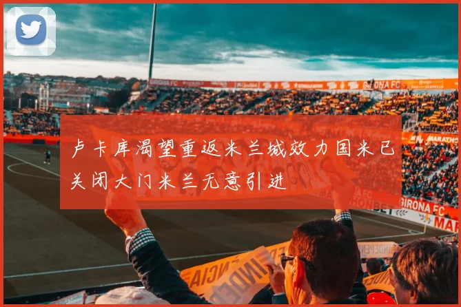 卢卡库渴望重返米兰城效力国米已关闭大门米兰无意引进