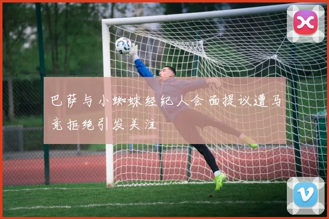 巴萨与小蜘蛛经纪人会面提议遭马竞拒绝引发关注
