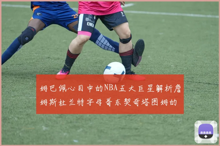 姆巴佩心目中的NBA五大巨星解析詹姆斯杜兰特字母哥东契奇塔图姆的独特魅力