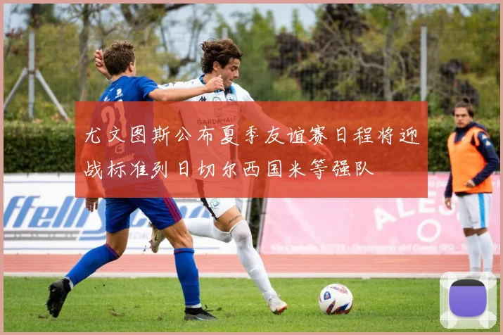 尤文图斯公布夏季友谊赛日程将迎战标准列日切尔西国米等强队