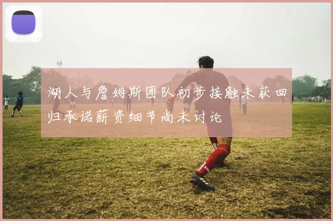湖人与詹姆斯团队初步接触未获回归承诺薪资细节尚未讨论