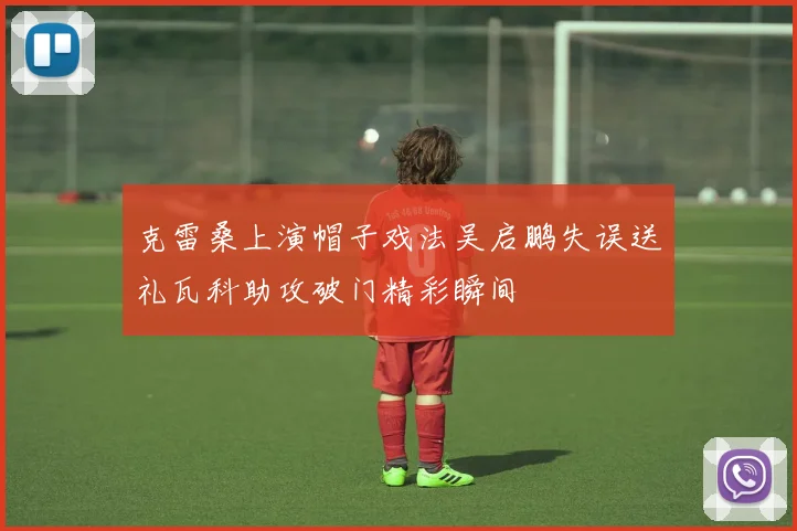克雷桑上演帽子戏法吴启鹏失误送礼瓦科助攻破门精彩瞬间