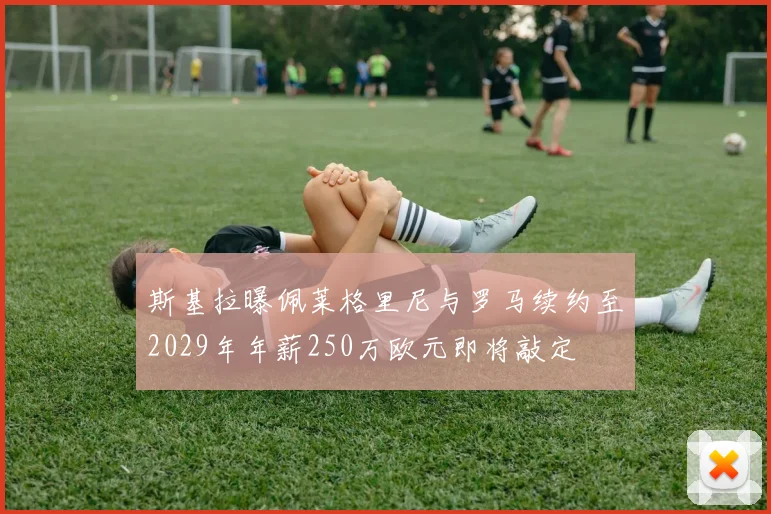 斯基拉曝佩莱格里尼与罗马续约至2029年年薪250万欧元即将敲定
