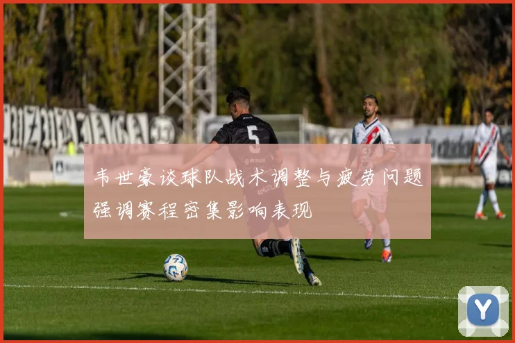 韦世豪谈球队战术调整与疲劳问题强调赛程密集影响表现